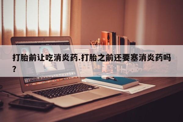 打胎药在线付款打胎前让吃消炎药.打胎之前还要塞消炎药吗？