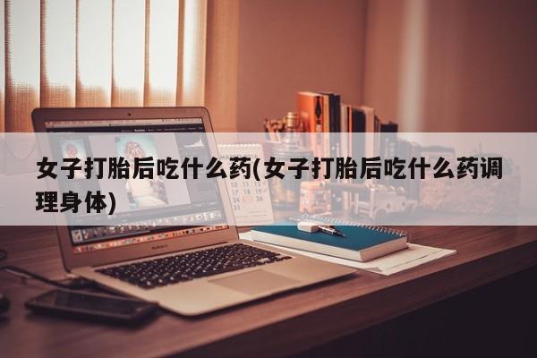 打胎药在线付款女子打胎后吃什么药(女子打胎后吃什么药调理身体)