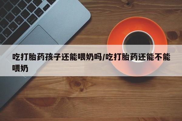 打胎药在线付款吃打胎药孩子还能喂奶吗/吃打胎药还能不能喂奶