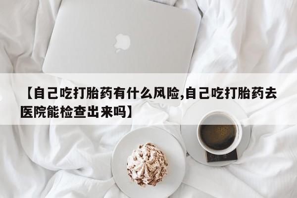 打胎药在线付款【自己吃打胎药有什么风险,自己吃打胎药去医院能检查出来吗】