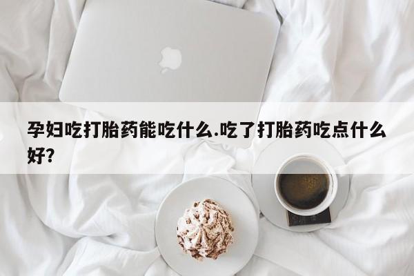 打胎药在线付款孕妇吃打胎药能吃什么.吃了打胎药吃点什么好？