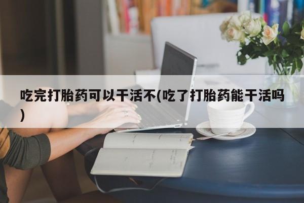 打胎药在线付款吃完打胎药可以干活不(吃了打胎药能干活吗)
