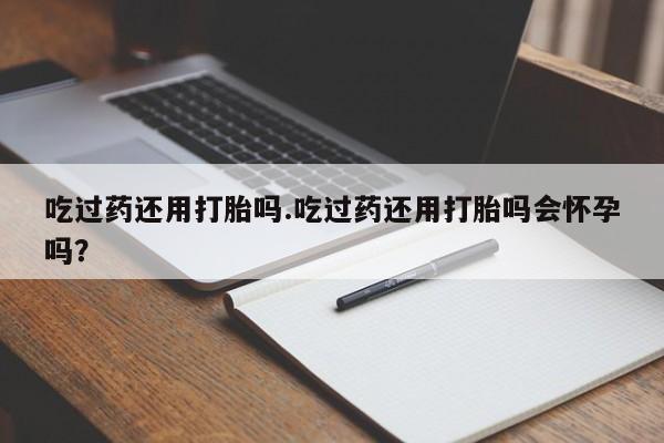 打胎药在线付款吃过药还用打胎吗.吃过药还用打胎吗会怀孕吗？
