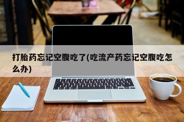 打胎药在线付款打胎药忘记空腹吃了(吃流产药忘记空腹吃怎么办)