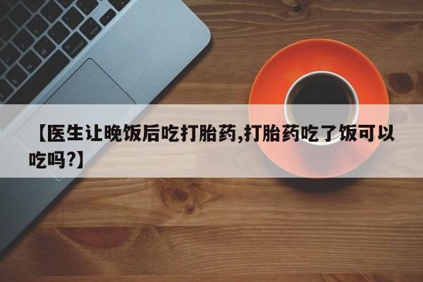 打胎药在线付款【医生让晚饭后吃打胎药,打胎药吃了饭可以吃吗?】