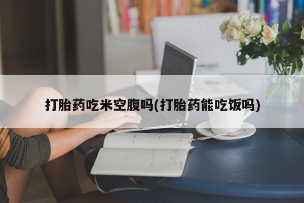 打胎药在线付款打胎药吃米空腹吗(打胎药能吃饭吗)