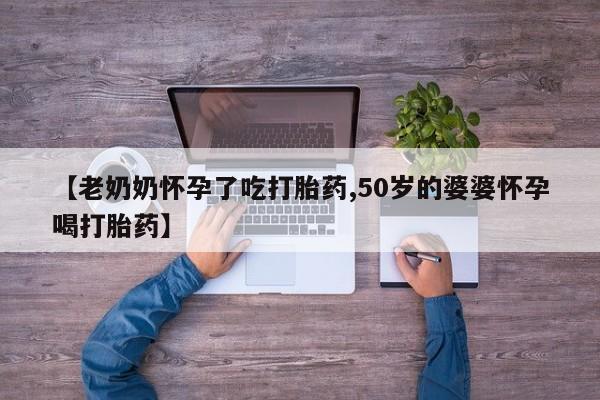 打胎药在线付款【老奶奶怀孕了吃打胎药,50岁的婆婆怀孕喝打胎药】