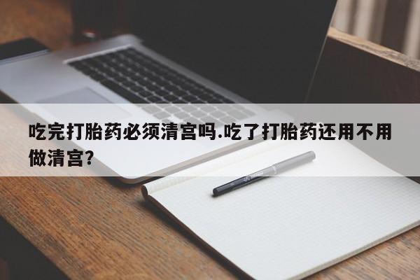 打胎药在线付款吃完打胎药必须清宫吗.吃了打胎药还用不用做清宫？