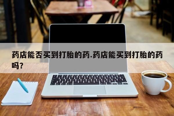打胎药在线付款药店能否买到打胎的药.药店能买到打胎的药吗？
