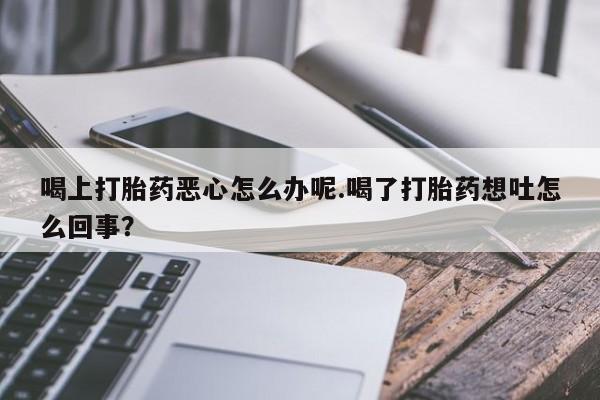 打胎药在线付款喝上打胎药恶心怎么办呢.喝了打胎药想吐怎么回事？