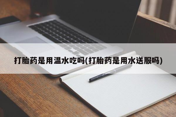 打胎药在线付款打胎药是用温水吃吗(打胎药是用水送服吗)