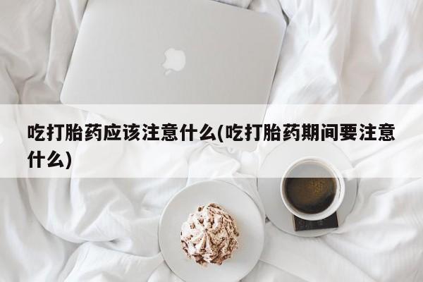 打胎药在线付款吃打胎药应该注意什么(吃打胎药期间要注意什么)