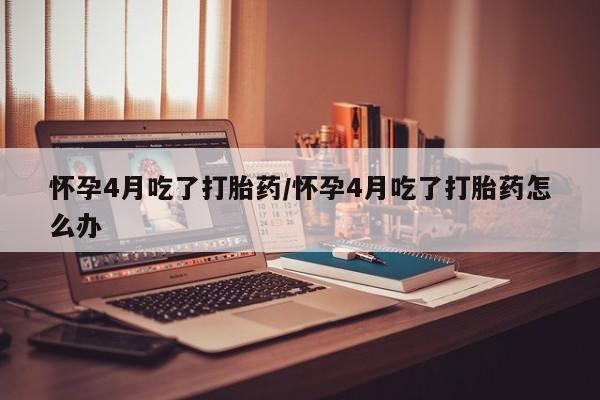 打胎药在线付款怀孕4月吃了打胎药/怀孕4月吃了打胎药怎么办