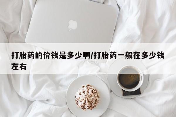 打胎药在线付款打胎药的价钱是多少啊/打胎药一般在多少钱左右
