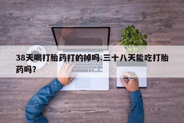 打胎药在线付款38天喝打胎药打的掉吗.三十八天能吃打胎药吗？