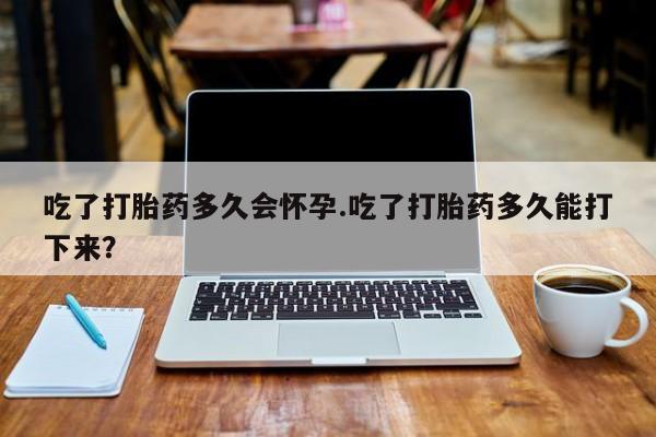 打胎药在线付款吃了打胎药多久会怀孕.吃了打胎药多久能打下来？