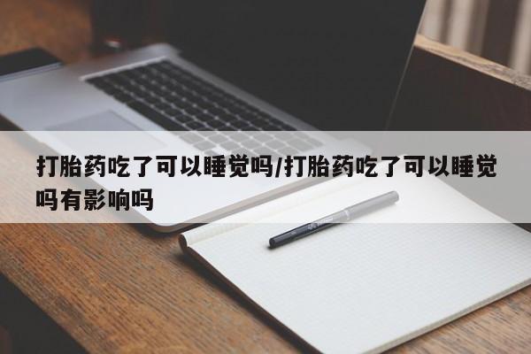 打胎药在线付款打胎药吃了可以睡觉吗/打胎药吃了可以睡觉吗有影响吗