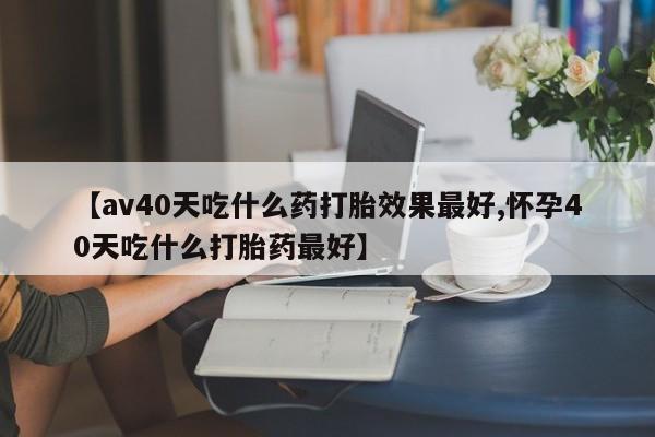 打胎药在线付款【av40天吃什么药打胎效果最好,怀孕40天吃什么打胎药最好】