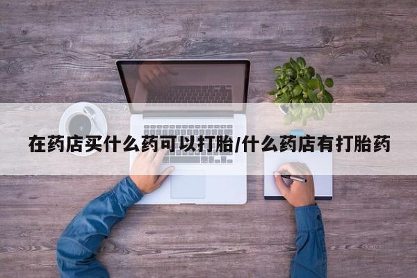 打胎药在线付款在药店买什么药可以打胎/什么药店有打胎药