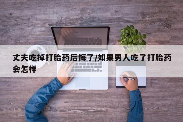 打胎药在线付款丈夫吃掉打胎药后悔了/如果男人吃了打胎药会怎样