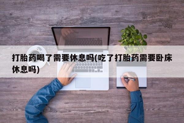 打胎药在线付款打胎药喝了需要休息吗(吃了打胎药需要卧床休息吗)