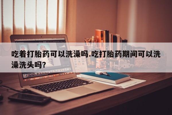 打胎药在线付款吃着打胎药可以洗澡吗.吃打胎药期间可以洗澡洗头吗？