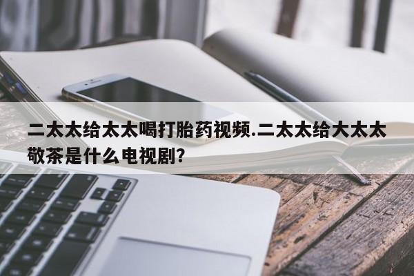 打胎药在线付款二太太给太太喝打胎药视频.二太太给大太太敬茶是什么电视剧？