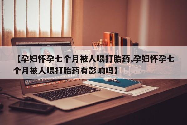 打胎药在线付款【孕妇怀孕七个月被人喂打胎药,孕妇怀孕七个月被人喂打胎药有影响吗】