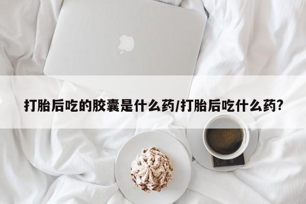 打胎药在线付款打胎后吃的胶囊是什么药/打胎后吃什么药?