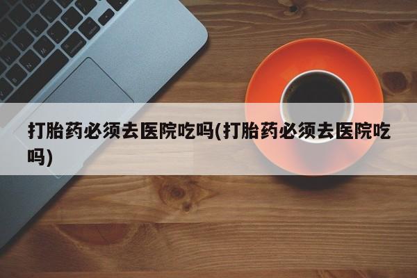 打胎药在线付款打胎药必须去医院吃吗(打胎药必须去医院吃吗)