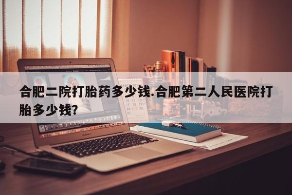 打胎药在线付款合肥二院打胎药多少钱.合肥第二人民医院打胎多少钱？