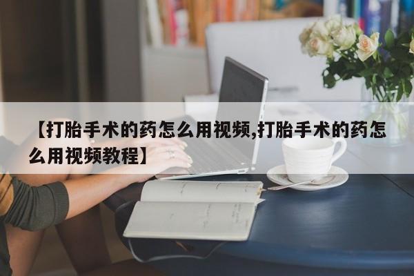 打胎药在线付款【打胎手术的药怎么用视频,打胎手术的药怎么用视频教程】