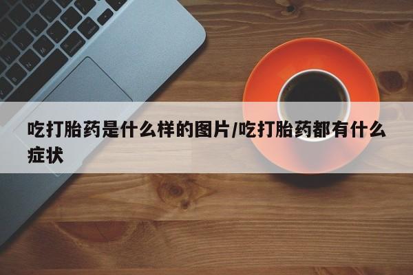 打胎药在线付款吃打胎药是什么样的图片/吃打胎药都有什么症状