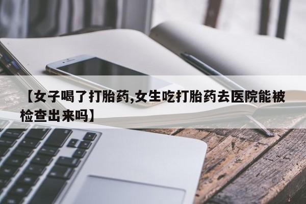 打胎药在线付款【女子喝了打胎药,女生吃打胎药去医院能被检查出来吗】