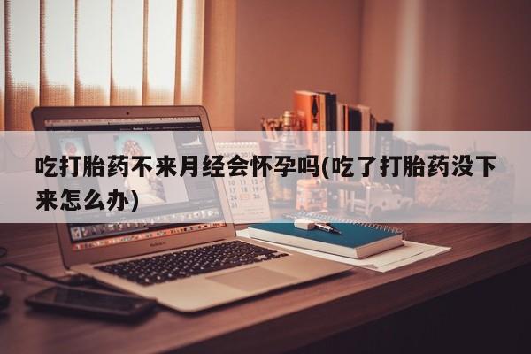 打胎药在线付款吃打胎药不来月经会怀孕吗(吃了打胎药没下来怎么办)