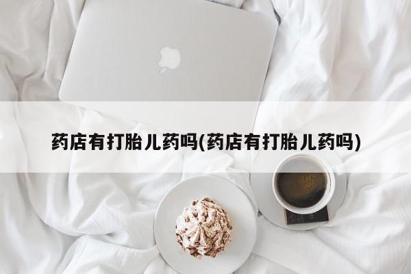 打胎药在线付款药店有打胎儿药吗(药店有打胎儿药吗)