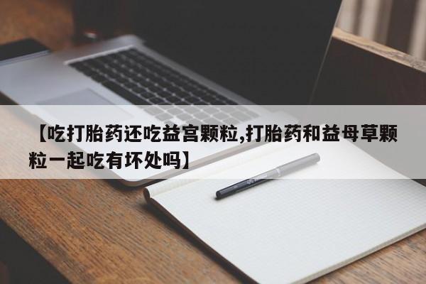 打胎药在线付款【吃打胎药还吃益宫颗粒,打胎药和益母草颗粒一起吃有坏处吗】