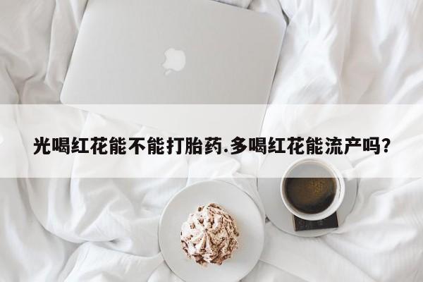 打胎药在线付款光喝红花能不能打胎药.多喝红花能流产吗？