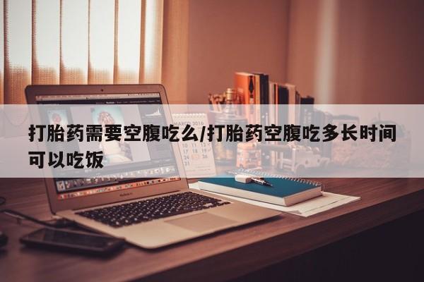 打胎药在线付款打胎药需要空腹吃么/打胎药空腹吃多长时间可以吃饭