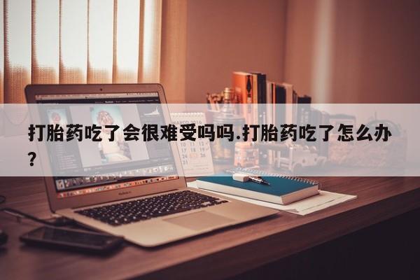打胎药在线付款打胎药吃了会很难受吗吗.打胎药吃了怎么办？