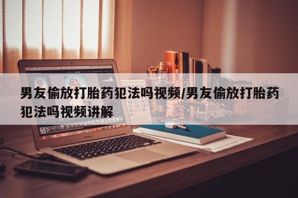 打胎药在线付款男友偷放打胎药犯法吗视频/男友偷放打胎药犯法吗视频讲解