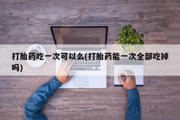 打胎药在线付款打胎药吃一次可以么(打胎药能一次全部吃掉吗)