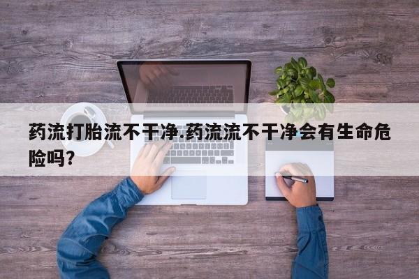 打胎药在线付款药流打胎流不干净.药流流不干净会有生命危险吗？