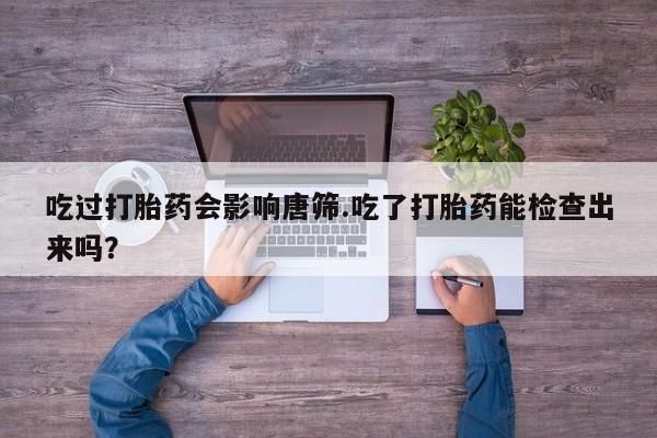 打胎药在线付款吃过打胎药会影响唐筛.吃了打胎药能检查出来吗？