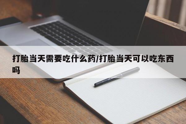 打胎药在线付款打胎当天需要吃什么药/打胎当天可以吃东西吗