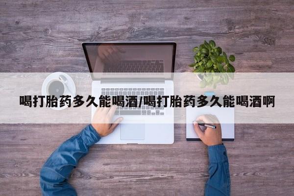 打胎药在线付款喝打胎药多久能喝酒/喝打胎药多久能喝酒啊