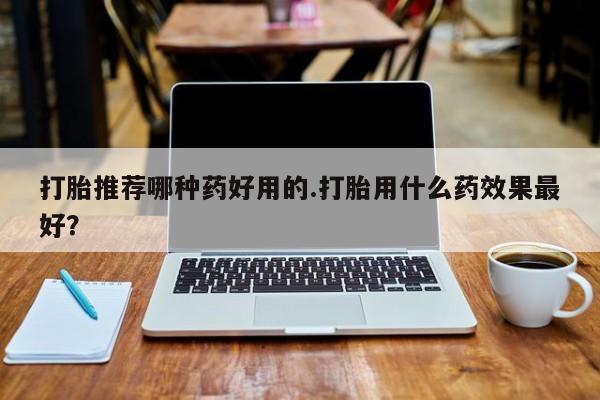 打胎药在线付款打胎推荐哪种药好用的.打胎用什么药效果最好？