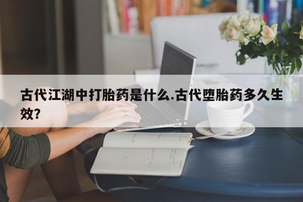 打胎药在线付款古代江湖中打胎药是什么.古代堕胎药多久生效？