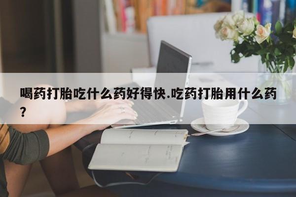 打胎药在线付款喝药打胎吃什么药好得快.吃药打胎用什么药？
