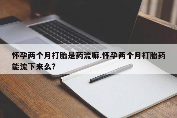 打胎药在线付款怀孕两个月打胎是药流嘛.怀孕两个月打胎药能流下来么？
